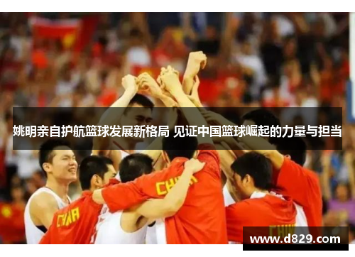 姚明亲自护航篮球发展新格局 见证中国篮球崛起的力量与担当