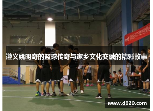 遵义姚明奇的篮球传奇与家乡文化交融的精彩故事